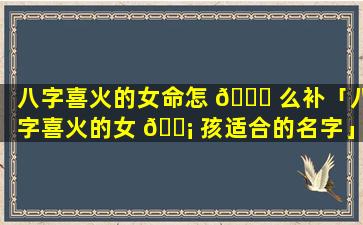 八字喜火的女命怎 🐎 么补「八字喜火的女 🐡 孩适合的名字」